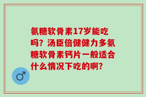 氨糖软骨素17岁能吃吗？汤臣倍健健力多氨糖软骨素钙片一般适合什么情况下吃的啊？