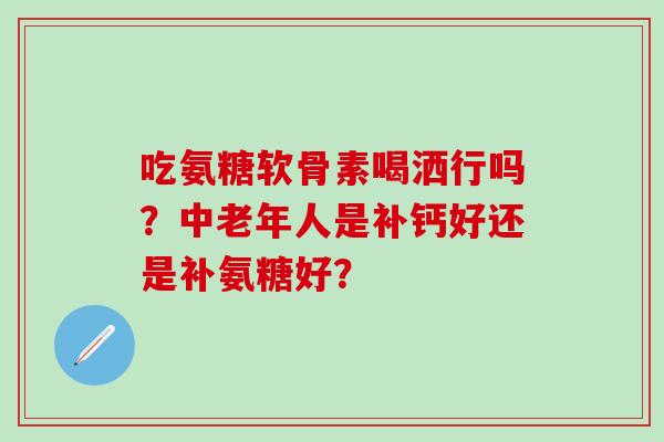 吃氨糖软骨素喝洒行吗？中老年人是补钙好还是补氨糖好？