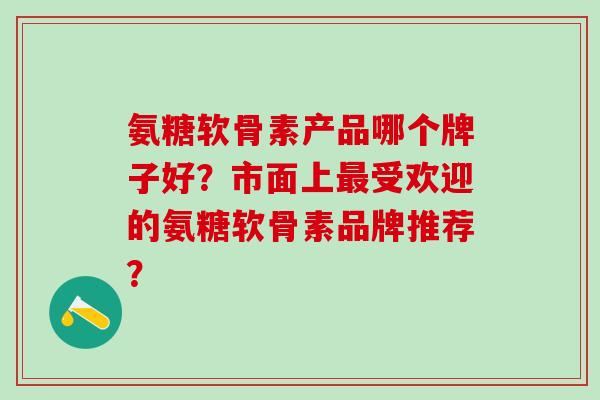 氨糖软骨素产品哪个牌子好？市面上最受欢迎的氨糖软骨素品牌推荐？