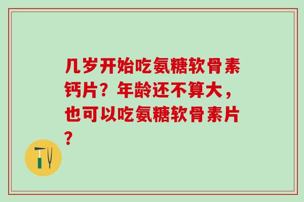 几岁开始吃氨糖软骨素钙片？年龄还不算大，也可以吃氨糖软骨素片？