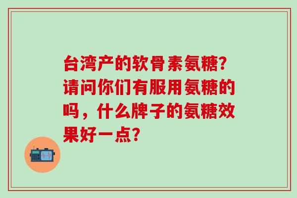 台湾产的软骨素氨糖?请问你们有服用氨糖的吗,什么牌子的氨糖效果好一点? 台湾产的软骨素氨糖?请问你们有服用氨糖的吗,什么牌子的氨糖效果好一点?