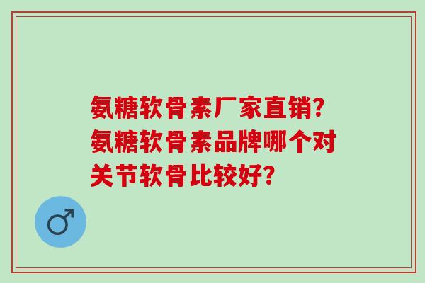 氨糖软骨素厂家直销？氨糖软骨素品牌哪个对关节软骨比较好？