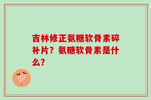 吉林修正氨糖软骨素碎补片?氨糖软骨素是什么? 吉林修正氨糖软骨素碎补片?氨糖软骨素是什么?