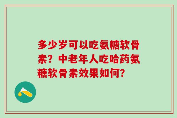 多少岁可以吃氨糖软骨素？中老年人吃哈药氨糖软骨素效果如何？