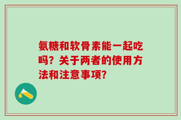 氨糖和软骨素能一起吃吗？关于两者的使用方法和注意事项？