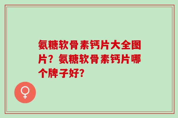 氨糖软骨素钙片大全图片？氨糖软骨素钙片哪个牌子好？