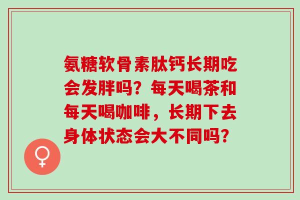 氨糖软骨素肽钙长期吃会发胖吗?每天喝茶和每天喝咖啡,长期下去身体状态会大不同吗? 氨糖软骨素肽钙长期吃会发胖吗?每天喝茶和每天喝咖啡,长期下去身体状态会大不同吗?