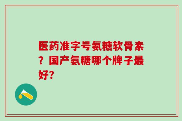 医药准字号氨糖软骨素?国产氨糖哪个牌子好? 医药准字号氨糖软骨素?国产氨糖哪个牌子好?
