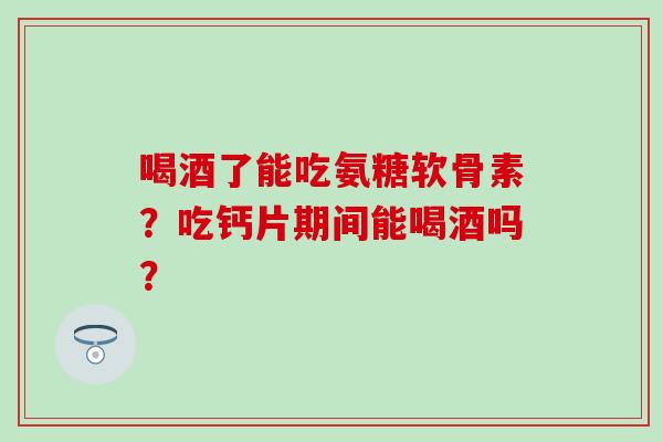 喝酒了能吃氨糖软骨素？吃钙片期间能喝酒吗？