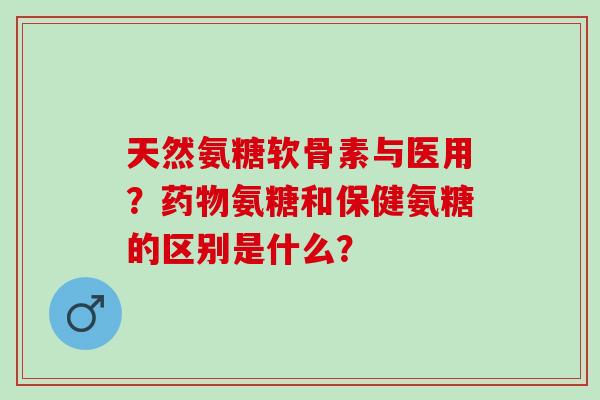 天然氨糖软骨素与医用？氨糖和保健氨糖的区别是什么？