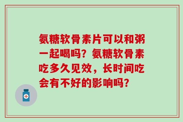 氨糖软骨素片可以和粥一起喝吗？氨糖软骨素吃多久见效，长时间吃会有不好的影响吗？