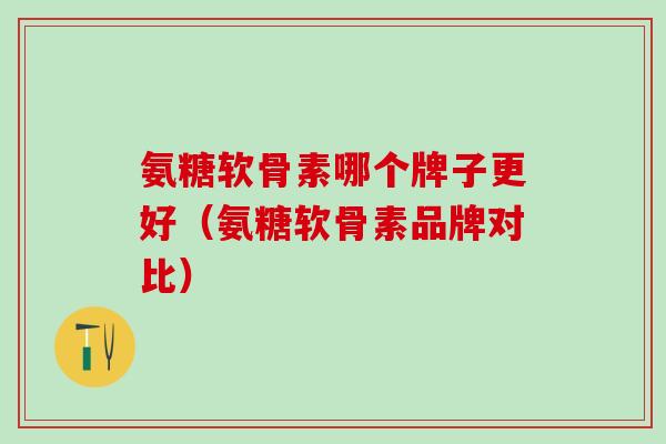 氨糖软骨素哪个牌子更好(氨糖软骨素品牌对比) 氨糖软骨素哪个牌子更好(氨糖软骨素品牌对比)