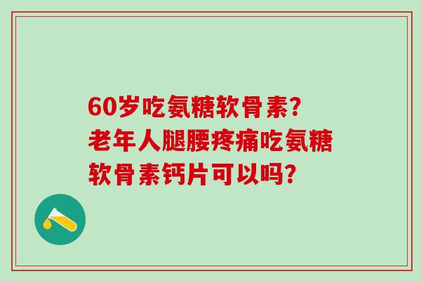 60岁吃氨糖软骨素？老年人腿腰吃氨糖软骨素钙片可以吗？