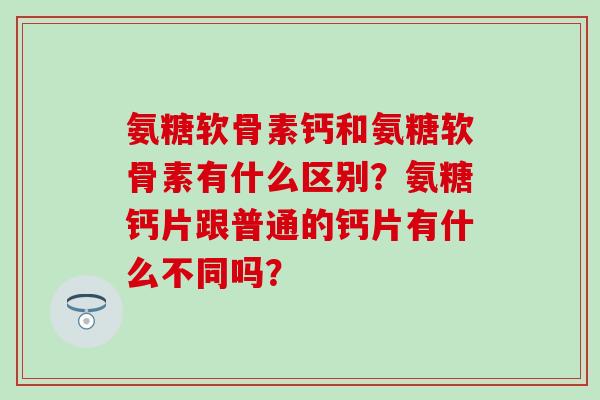 氨糖软骨素钙和氨糖软骨素有什么区别？氨糖钙片跟普通的钙片有什么不同吗？