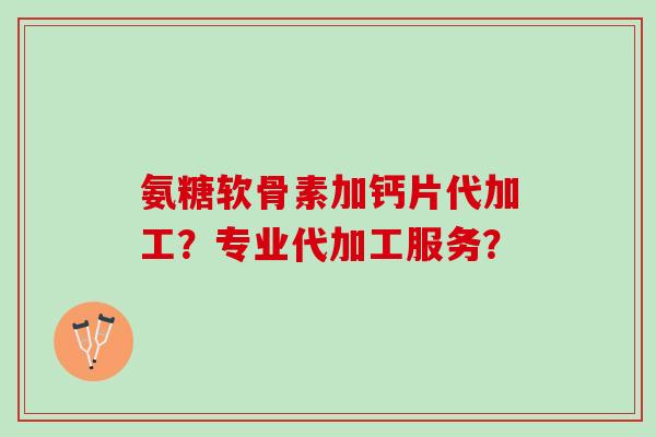 氨糖软骨素加钙片代加工？专业代加工服务？