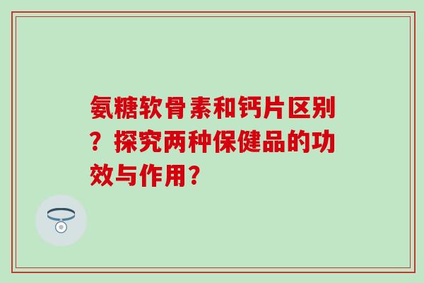 氨糖软骨素和钙片区别？探究两种保健品的功效与作用？