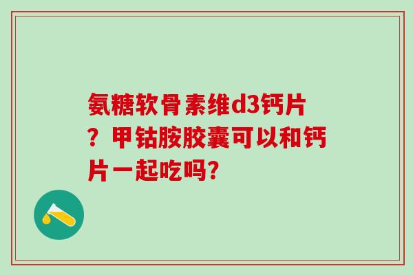 氨糖软骨素维d3钙片？甲钴胺胶囊可以和钙片一起吃吗？