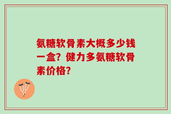氨糖软骨素大概多少钱一盒？健力多氨糖软骨素价格？