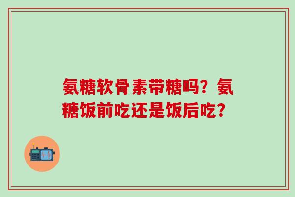 氨糖软骨素带糖吗?氨糖饭前吃还是饭后吃? 氨糖软骨素带糖吗?氨糖饭前吃还是饭后吃?