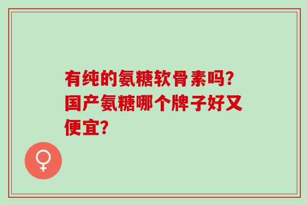 有纯的氨糖软骨素吗?国产氨糖哪个牌子好又便宜? 有纯的氨糖软骨素吗?国产氨糖哪个牌子好又便宜?