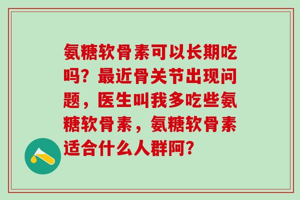 氨糖软骨素可以长期吃吗?近骨关节出现问题,医生叫我多吃些氨糖软骨素,氨糖软骨素适合什么人群阿? 氨糖软骨素可以长期吃吗?近骨关节出现问题,医生叫我多吃些氨糖软骨素,氨糖软骨素适合什么人群阿?