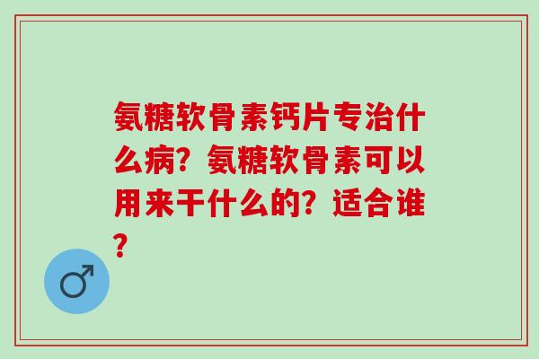 氨糖软骨素钙片专治什么病？氨糖软骨素可以用来干什么的？适合谁？
