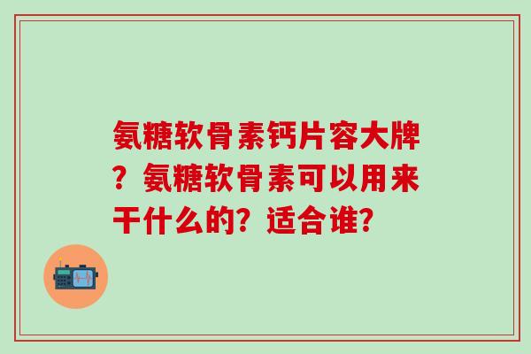 氨糖软骨素钙片容大牌?氨糖软骨素可以用来干什么的?适合谁? 氨糖软骨素钙片容大牌?氨糖软骨素可以用来干什么的?适合谁?