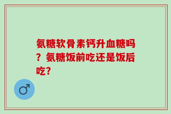氨糖软骨素钙升血糖吗？氨糖饭前吃还是饭后吃？