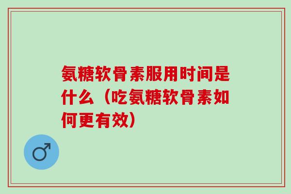 氨糖软骨素服用时间是什么（吃氨糖软骨素如何更有效）