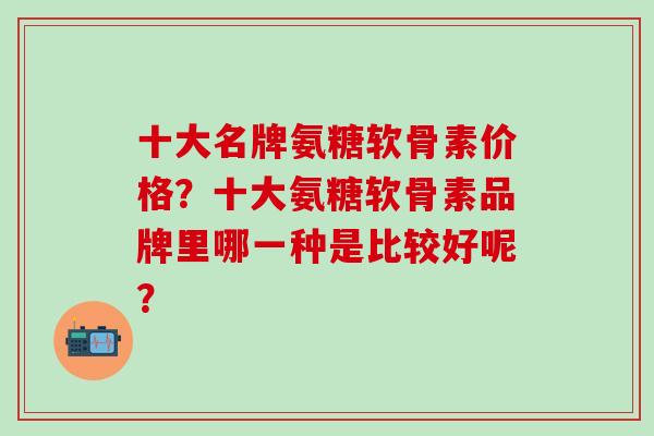 十大名牌氨糖软骨素价格?十大氨糖软骨素品牌里哪一种是比较好呢? 十大名牌氨糖软骨素价格?十大氨糖软骨素品牌里哪一种是比较好呢?