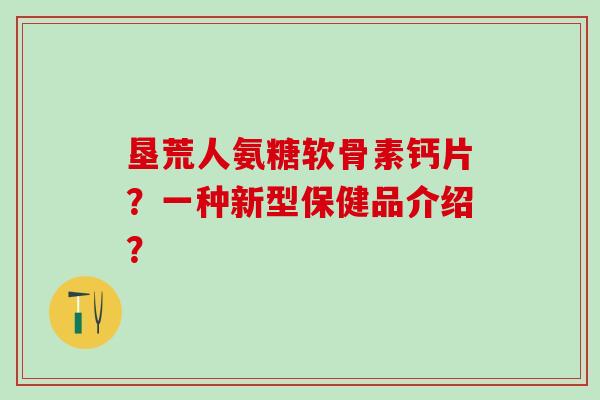 垦荒人氨糖软骨素钙片？一种新型保健品介绍？
