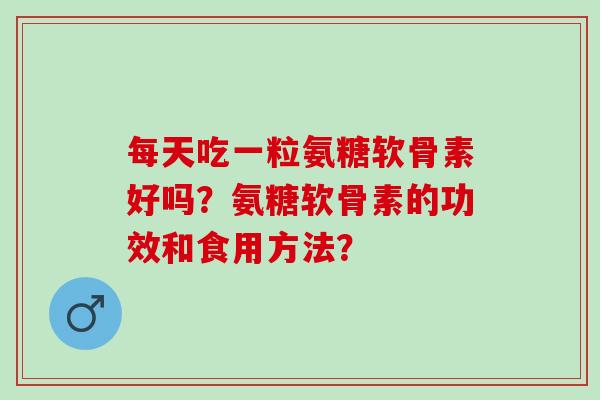 每天吃一粒氨糖软骨素好吗？氨糖软骨素的功效和食用方法？