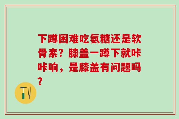 下蹲困难吃氨糖还是软骨素？膝盖一蹲下就咔咔响，是膝盖有问题吗？