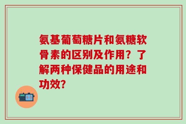 氨基葡萄糖片和氨糖软骨素的区别及作用？了解两种保健品的用途和功效？