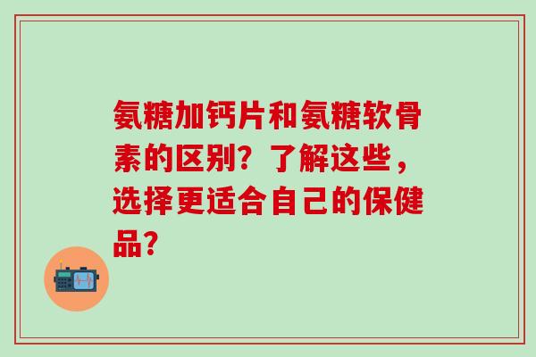 氨糖加钙片和氨糖软骨素的区别？了解这些，选择更适合自己的保健品？