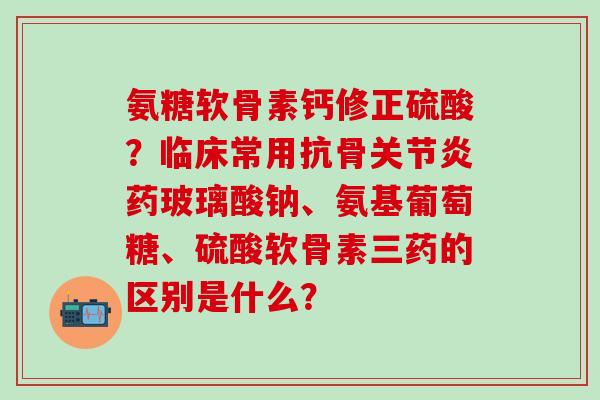 氨糖软骨素钙修正硫酸？临床常用抗骨关节炎药玻璃酸钠、氨基葡萄糖、硫酸软骨素三药的区别是什么？