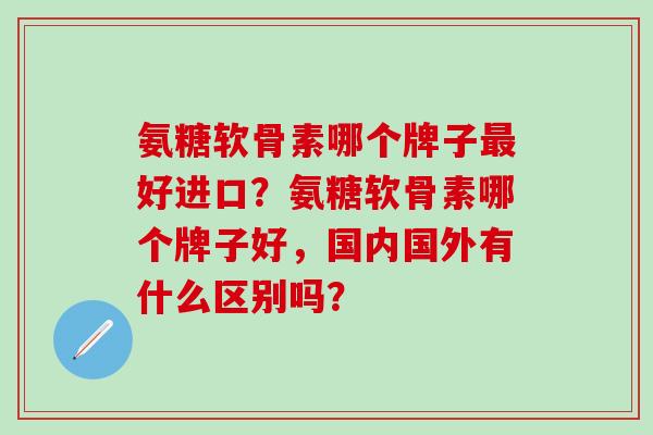 氨糖软骨素哪个牌子好进口?氨糖软骨素哪个牌子好,国内国外有什么区别吗? 氨糖软骨素哪个牌子好进口?氨糖软骨素哪个牌子好,国内国外有什么区别吗?