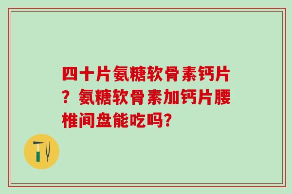 四十片氨糖软骨素钙片?氨糖软骨素加钙片腰椎间盘能吃吗? 四十片氨糖软骨素钙片?氨糖软骨素加钙片腰椎间盘能吃吗?
