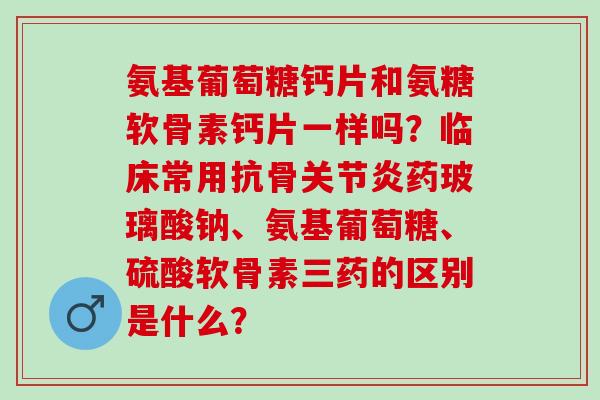 氨基葡萄糖钙片和氨糖软骨素钙片一样吗？临床常用抗骨关节炎药玻璃酸钠、氨基葡萄糖、硫酸软骨素三药的区别是什么？