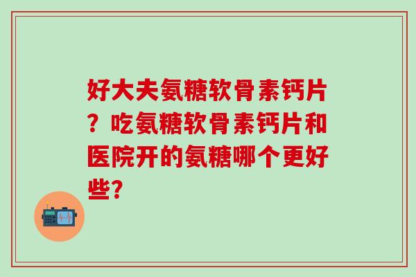 好大夫氨糖软骨素钙片？吃氨糖软骨素钙片和医院开的氨糖哪个更好些？