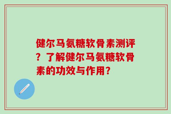 健尔马氨糖软骨素测评？了解健尔马氨糖软骨素的功效与作用？