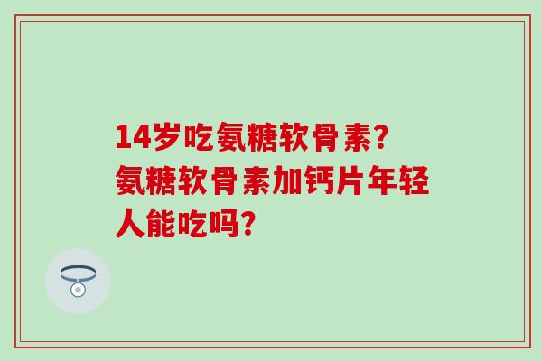 14岁吃氨糖软骨素？氨糖软骨素加钙片年轻人能吃吗？