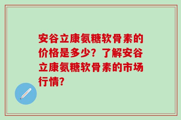 安谷立康氨糖软骨素的价格是多少？了解安谷立康氨糖软骨素的市场行情？