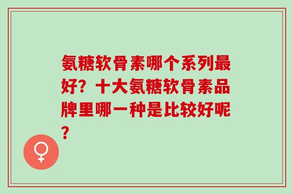 氨糖软骨素哪个系列好?十大氨糖软骨素品牌里哪一种是比较好呢? 氨糖软骨素哪个系列好?十大氨糖软骨素品牌里哪一种是比较好呢?