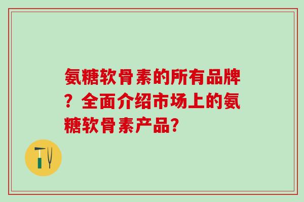 氨糖软骨素的所有品牌？全面介绍市场上的氨糖软骨素产品？