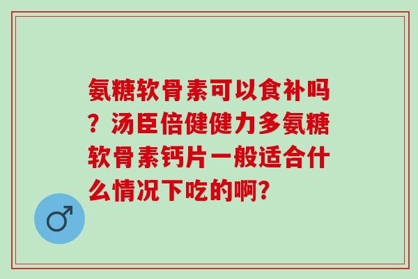 氨糖软骨素可以食补吗？汤臣倍健健力多氨糖软骨素钙片一般适合什么情况下吃的啊？