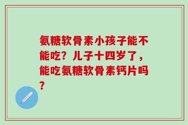 氨糖软骨素小孩子能不能吃？儿子十四岁了，能吃氨糖软骨素钙片吗？