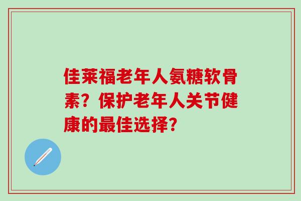 佳莱福老年人氨糖软骨素？保护老年人关节健康的最佳选择？