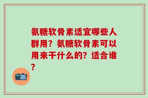 氨糖软骨素适宜哪些人群用？氨糖软骨素可以用来干什么的？适合谁？