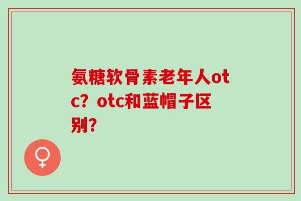 氨糖软骨素老年人otc？otc和蓝帽子区别？